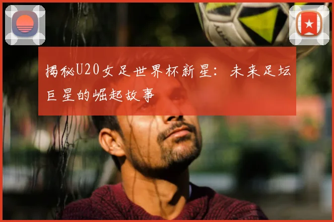 揭秘U20女足世界杯新星：未来足坛巨星的崛起故事