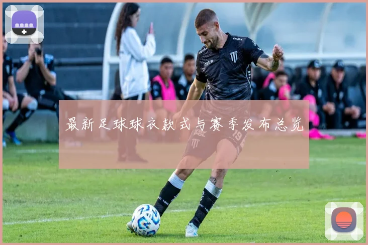 最新足球球衣款式与赛季发布总览