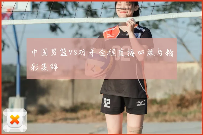 中国男篮vs对手全程直播回放与精彩集锦