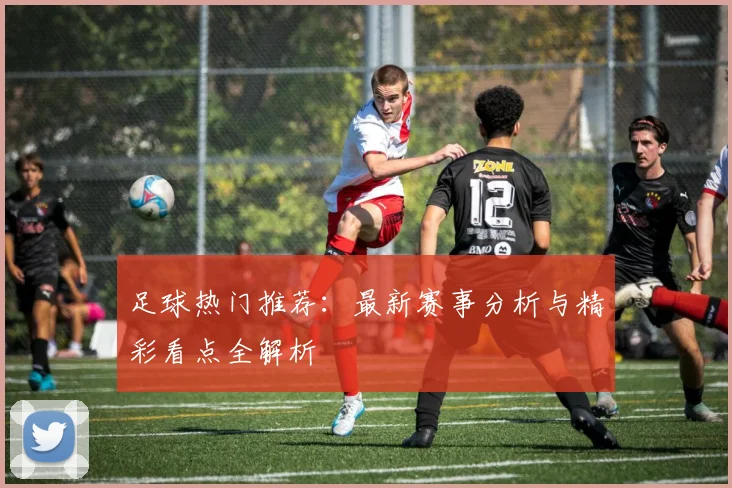 足球热门推荐：最新赛事分析与精彩看点全解析