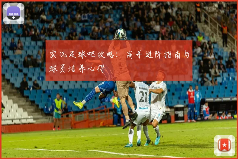 实况足球吧攻略：高手进阶指南与球员培养心得
