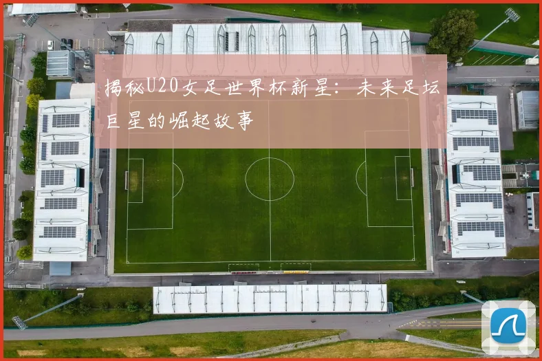 揭秘U20女足世界杯新星：未来足坛巨星的崛起故事