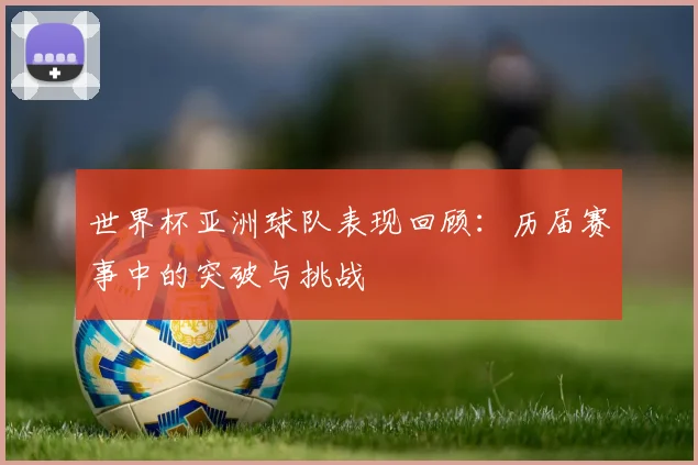 世界杯亚洲球队表现回顾:历届赛事中的突破与挑战