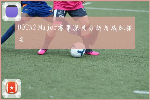 DOTA2 Major赛事深度分析与战队排名